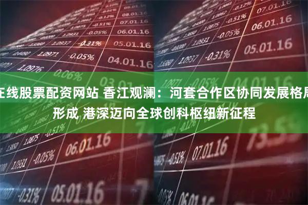 在线股票配资网站 香江观澜：河套合作区协同发展格局形成 港深迈向全球创科枢纽新征程