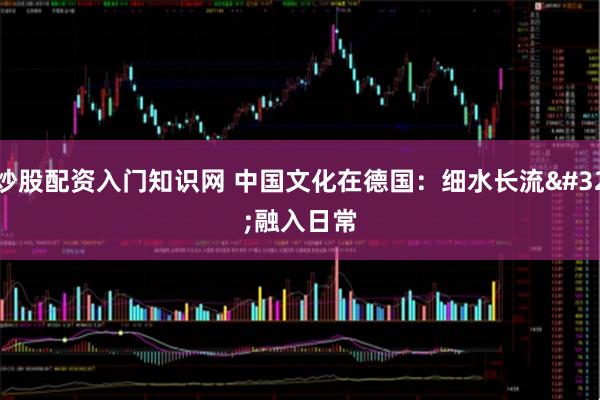 炒股配资入门知识网 中国文化在德国：细水长流 融入日常