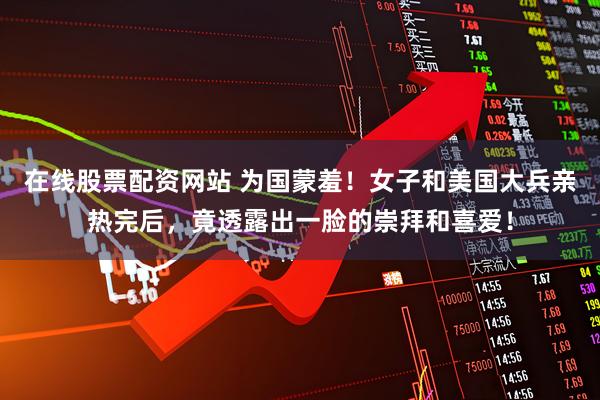 在线股票配资网站 为国蒙羞！女子和美国大兵亲热完后，竟透露出一脸的崇拜和喜爱！