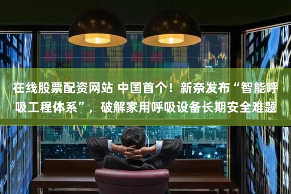 在线股票配资网站 中国首个！新奈发布“智能呼吸工程体系”，破解家用呼吸设备长期安全难题