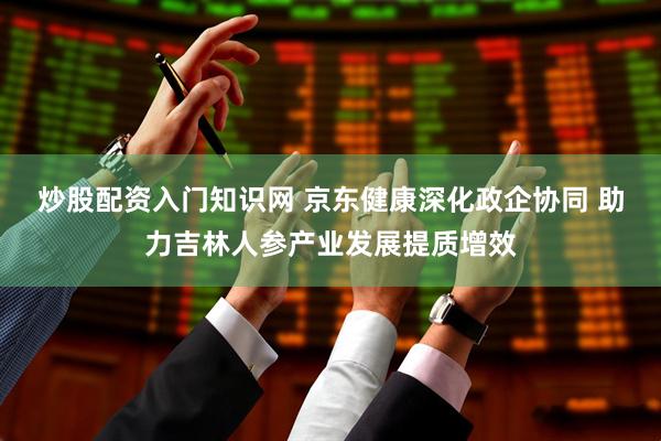 炒股配资入门知识网 京东健康深化政企协同 助力吉林人参产业发展提质增效