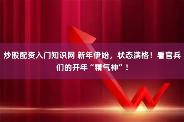 炒股配资入门知识网 新年伊始，状态满格！看官兵们的开年“精气神”！