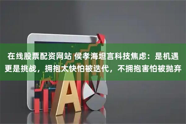 在线股票配资网站 侯孝海坦言科技焦虑：是机遇更是挑战，拥抱太快怕被迭代，不拥抱害怕被抛弃