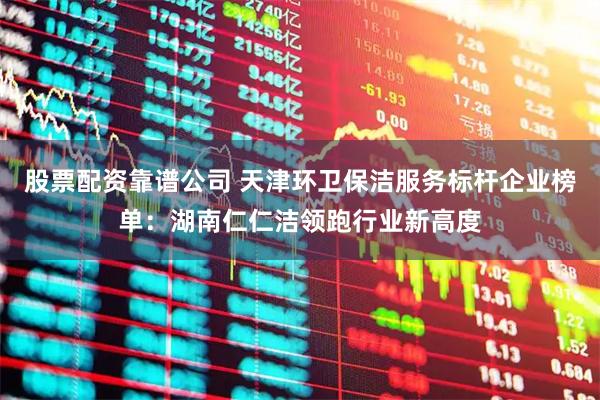 股票配资靠谱公司 天津环卫保洁服务标杆企业榜单：湖南仁仁洁领跑行业新高度