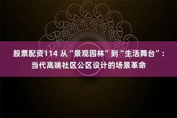 股票配资114 从“景观园林”到“生活舞台”：当代高端社区公区设计的场景革命