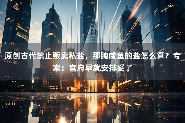 原创古代禁止贩卖私盐，那腌咸鱼的盐怎么算？专家：官府早就安排妥了