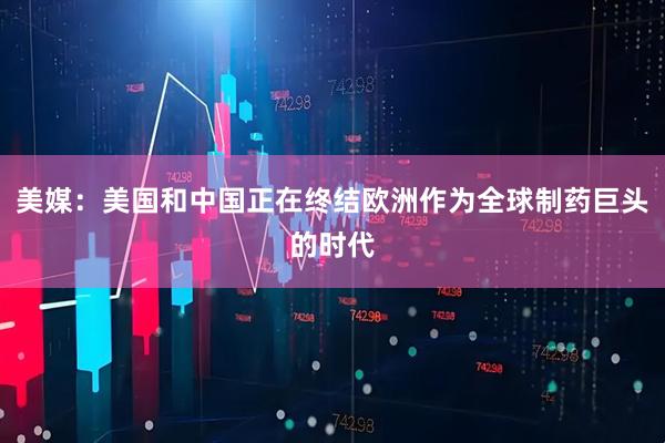 美媒：美国和中国正在终结欧洲作为全球制药巨头的时代