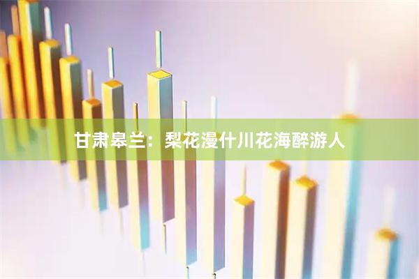 甘肃皋兰：梨花漫什川花海醉游人