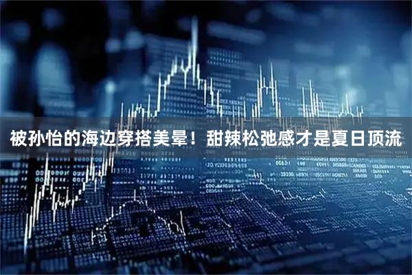 被孙怡的海边穿搭美晕！甜辣松弛感才是夏日顶流
