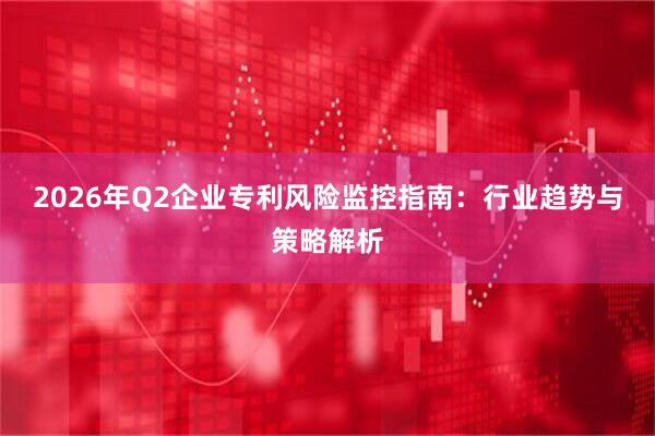 2026年Q2企业专利风险监控指南：行业趋势与策略解析