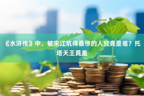 《水浒传》中，被宋江坑得最惨的人究竟是谁？托塔天王晁盖