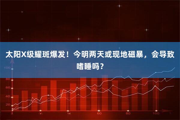 太阳X级耀斑爆发！今明两天或现地磁暴，会导致嗜睡吗？