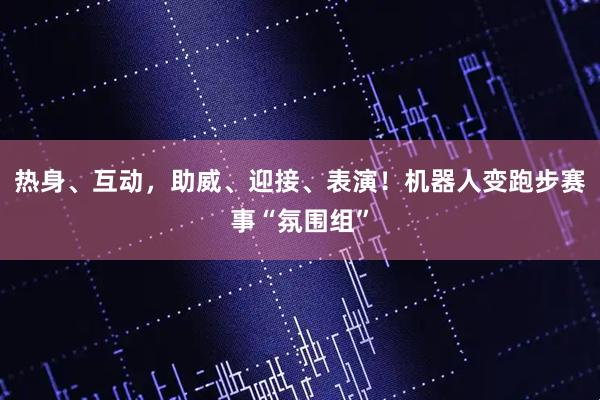 热身、互动，助威、迎接、表演！机器人变跑步赛事“氛围组”