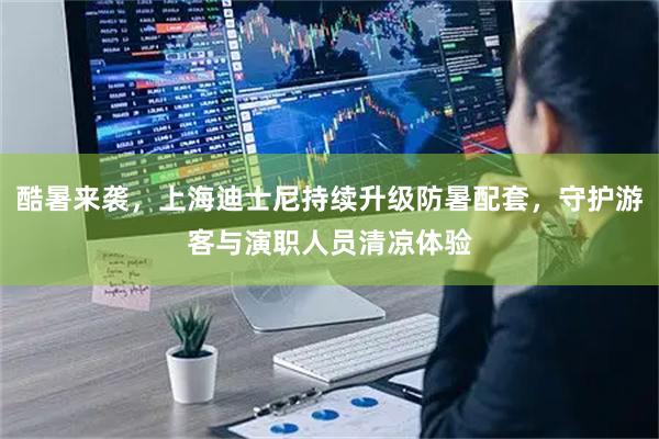 酷暑来袭，上海迪士尼持续升级防暑配套，守护游客与演职人员清凉体验