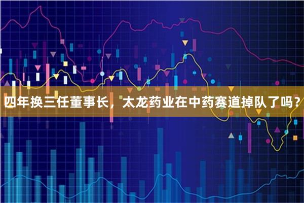 四年换三任董事长，太龙药业在中药赛道掉队了吗？