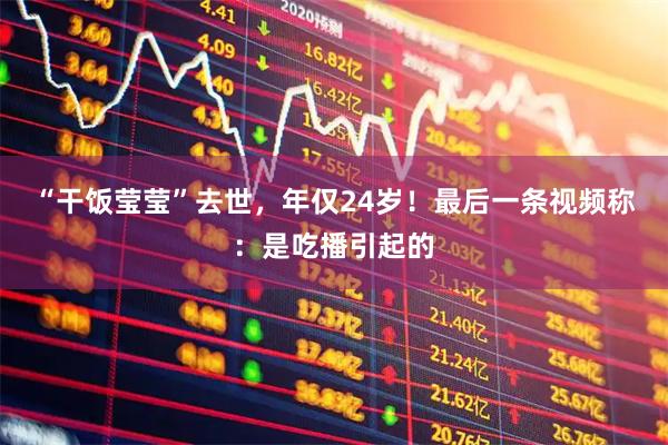 “干饭莹莹”去世，年仅24岁！最后一条视频称：是吃播引起的