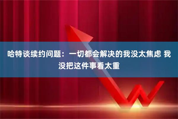 哈特谈续约问题：一切都会解决的我没太焦虑 我没把这件事看太重
